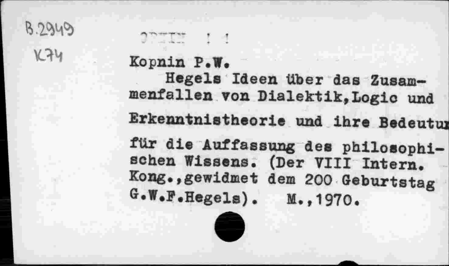 ﻿KIM
Kopnin P.W.
Hegels Ideen über das Zusammenfallen von Dialektik,Logic und Erkenntnistheorie und ihre Bedeutuj für die Auffassung des philosophischen Wissens. (Der VIII Intern. Kong.,gewidmet dem 200 Geburtstag G.W.F.Hegels).	M.,1970.